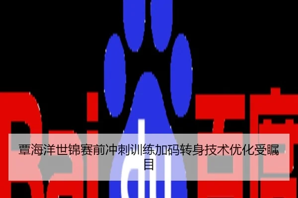 覃海洋世锦赛前冲刺训练加码转身技术优化受瞩目