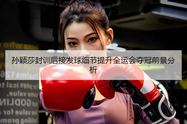 孙颖莎封训后接发球细节提升全运会夺冠前景分析