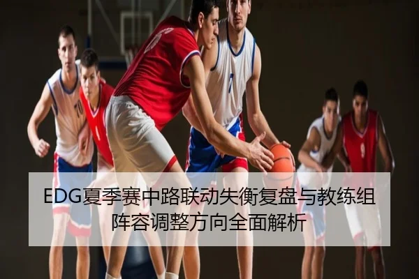 EDG夏季赛中路联动失衡复盘与教练组阵容调整方向全面解析
