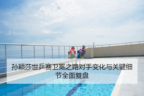 孙颖莎世乒赛卫冕之路对手变化与关键细节全面复盘