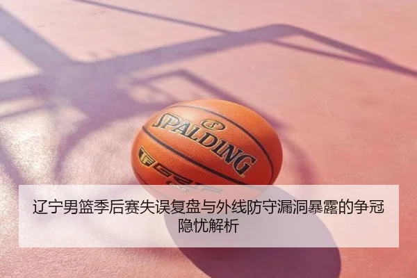 辽宁男篮季后赛失误复盘与外线防守漏洞暴露的争冠隐忧解析