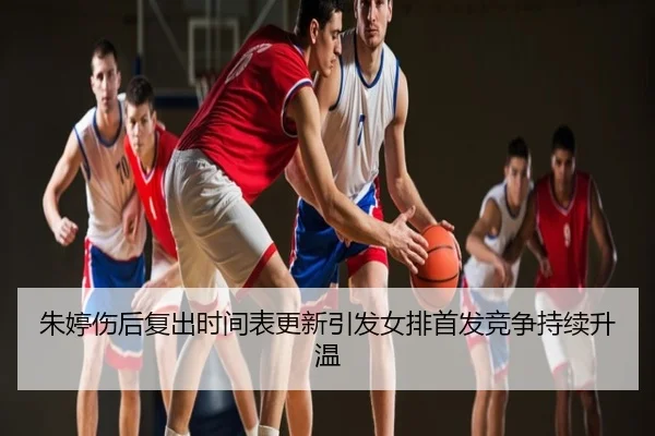 朱婷伤后复出时间表更新引发女排首发竞争持续升温