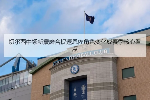 切尔西中场新援磨合提速恩佐角色变化成赛季核心看点