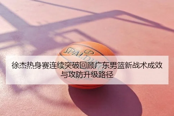 徐杰热身赛连续突破回顾广东男篮新战术成效与攻防升级路径