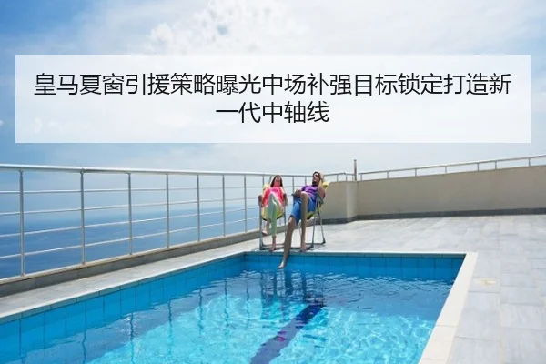 皇马夏窗引援策略曝光中场补强目标锁定打造新一代中轴线