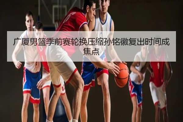 广厦男篮季前赛轮换压缩孙铭徽复出时间成焦点