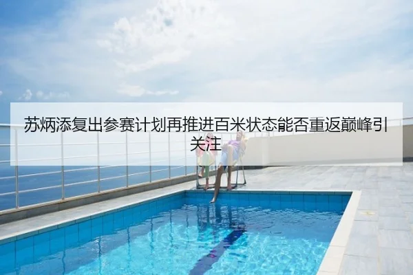 苏炳添复出参赛计划再推进百米状态能否重返巅峰引关注