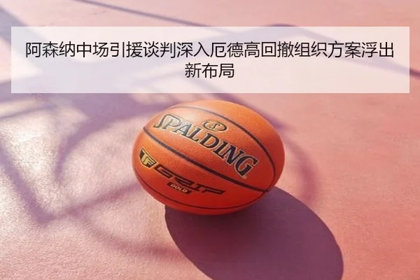阿森纳中场引援谈判深入厄德高回撤组织方案浮出新布局