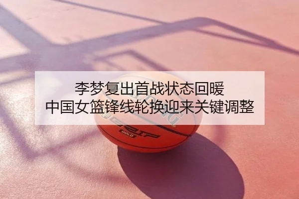 李梦复出首战状态回暖 中国女篮锋线轮换迎来关键调整