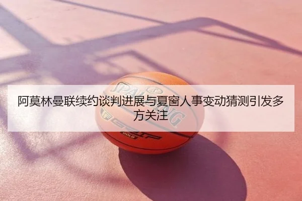 阿莫林曼联续约谈判进展与夏窗人事变动猜测引发多方关注